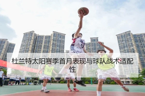 杜兰特太阳赛季首月表现与球队战术适配性